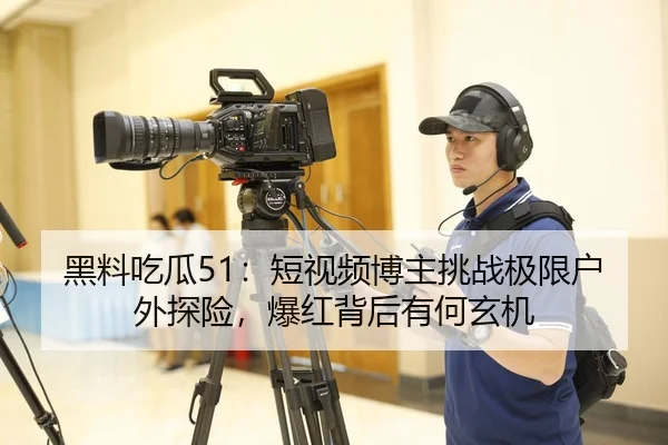黑料吃瓜51：短视频博主挑战极限户外探险，爆红背后有何玄机
