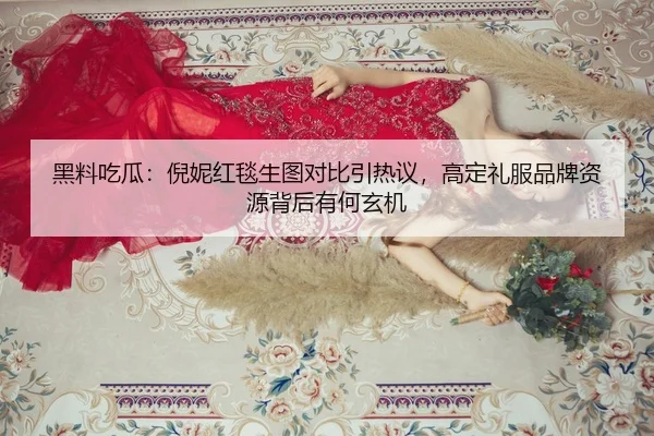 黑料吃瓜：倪妮红毯生图对比引热议，高定礼服品牌资源背后有何玄机